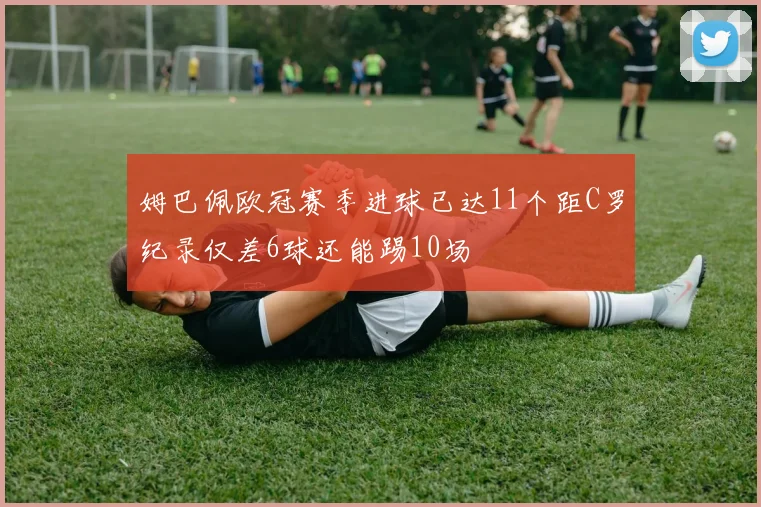 姆巴佩欧冠赛季进球已达11个距C罗纪录仅差6球还能踢10场