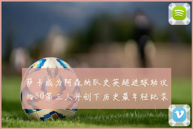 萨卡成为阿森纳队史英超进球助攻均50第三人并创下历史最年轻纪录
