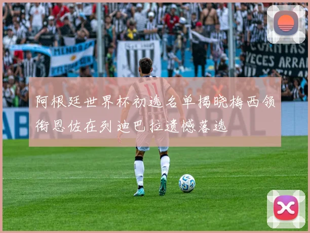 阿根廷世界杯初选名单揭晓梅西领衔恩佐在列迪巴拉遗憾落选