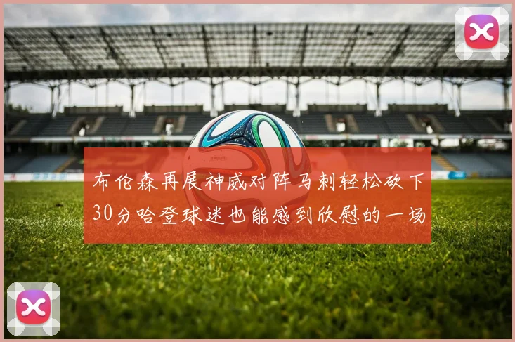 布伦森再展神威对阵马刺轻松砍下30分哈登球迷也能感到欣慰的一场比赛