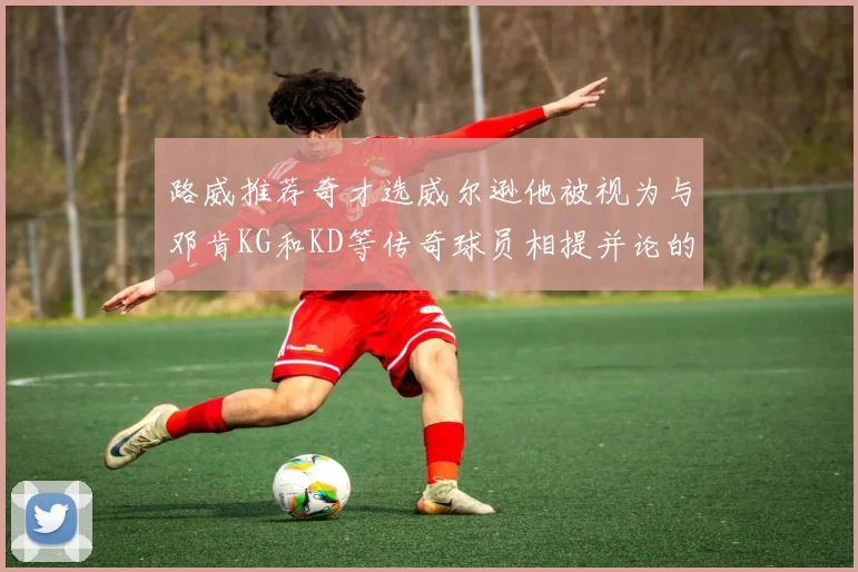 路威推荐奇才选威尔逊他被视为与邓肯KG和KD等传奇球员相提并论的未来之星