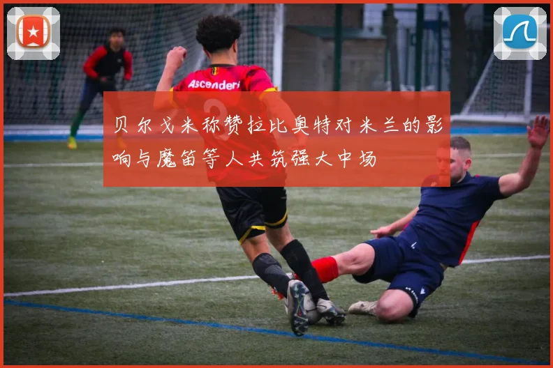 贝尔戈米称赞拉比奥特对米兰的影响与魔笛等人共筑强大中场