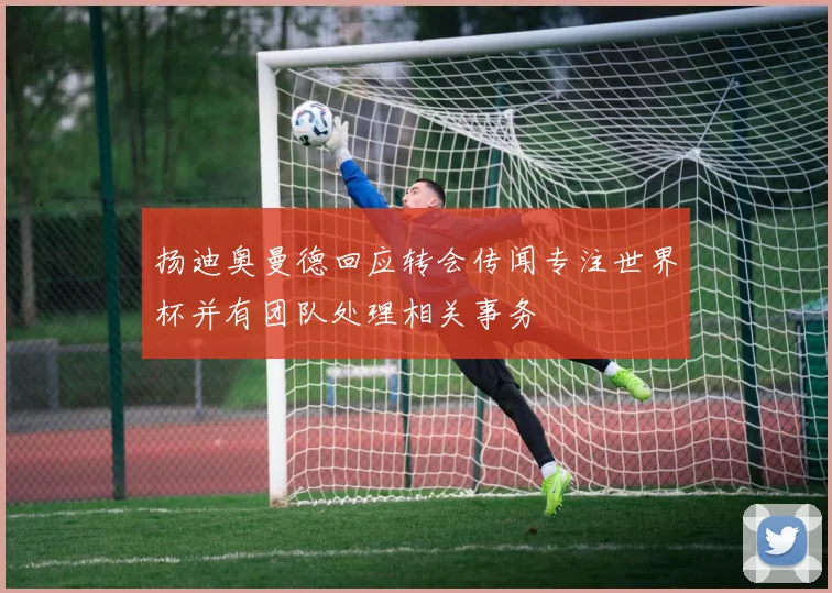 扬迪奥曼德回应转会传闻专注世界杯并有团队处理相关事务