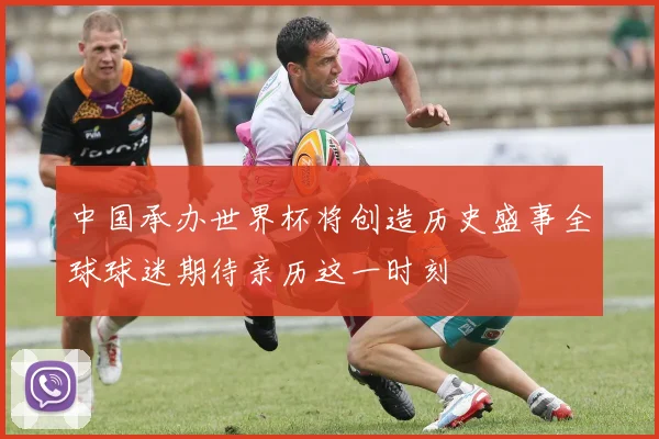 中国承办世界杯将创造历史盛事全球球迷期待亲历这一时刻