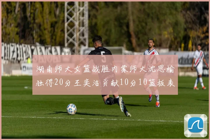 湖南师大女篮战胜内蒙师大沈思榆独得20分王奕洁贡献10分10篮板表现出色