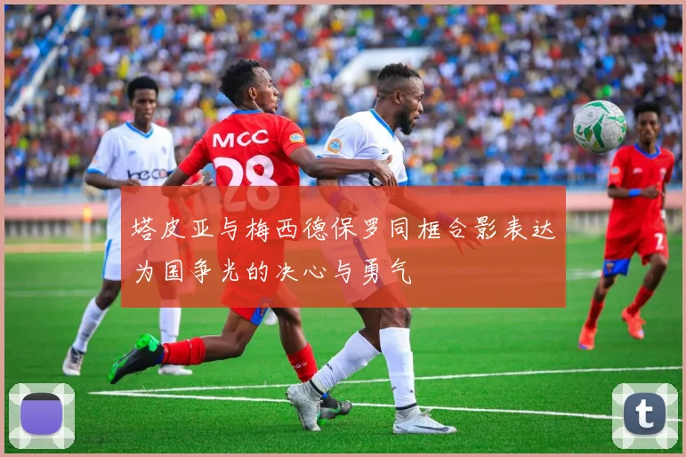 塔皮亚与梅西德保罗同框合影表达为国争光的决心与勇气