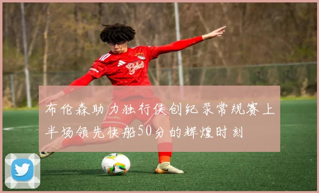 布伦森助力独行侠创纪录常规赛上半场领先快船50分的辉煌时刻