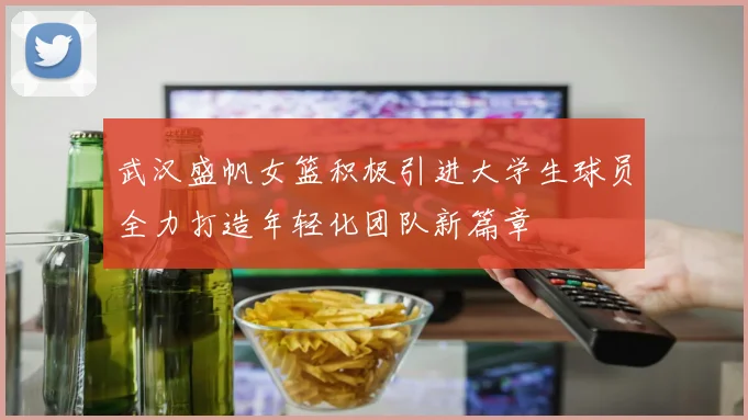 武汉盛帆女篮积极引进大学生球员全力打造年轻化团队新篇章