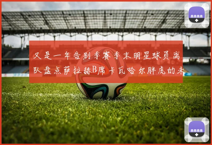 又是一年告别季赛季末明星球员离队盘点萨拉赫B席卡瓦哈尔胖虎的未来去向