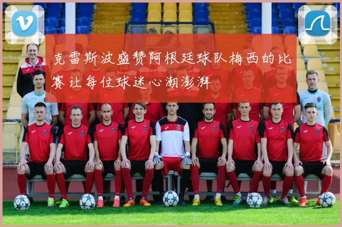 克雷斯波盛赞阿根廷球队梅西的比赛让每位球迷心潮澎湃