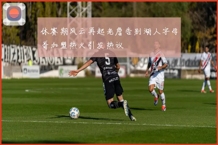 休赛期风云再起老詹告别湖人字母哥加盟热火引发热议