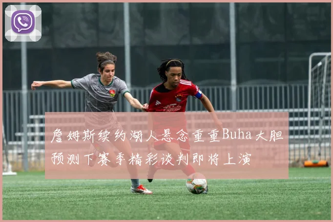 詹姆斯续约湖人悬念重重Buha大胆预测下赛季精彩谈判即将上演