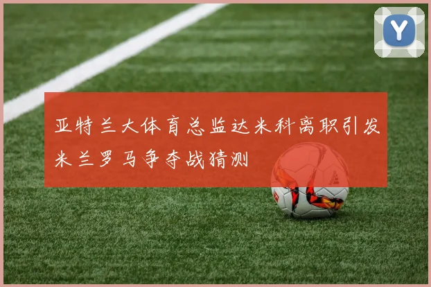亚特兰大体育总监达米科离职引发米兰罗马争夺战猜测