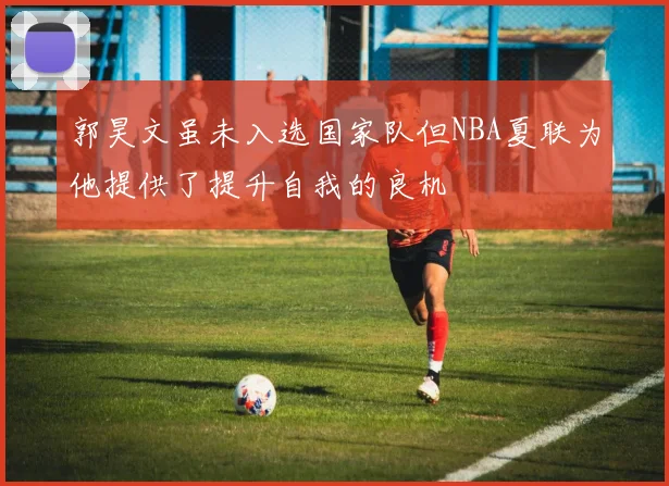 郭昊文虽未入选国家队但NBA夏联为他提供了提升自我的良机