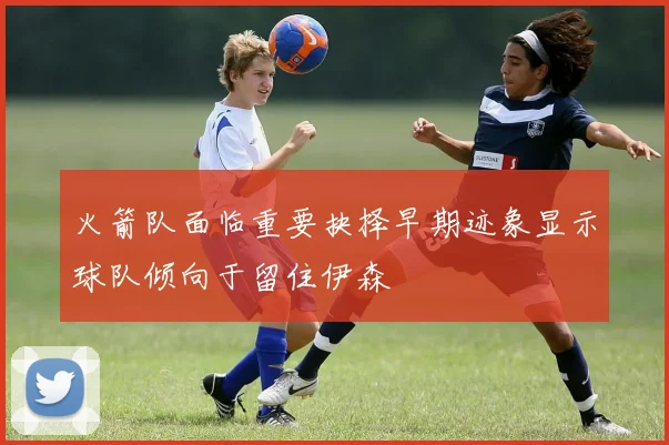 火箭队面临重要抉择早期迹象显示球队倾向于留住伊森