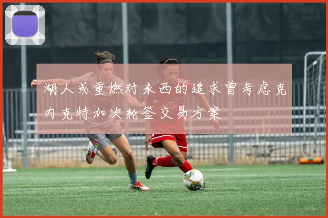 湖人或重燃对米西的追求曾考虑克内克特加次轮签交易方案