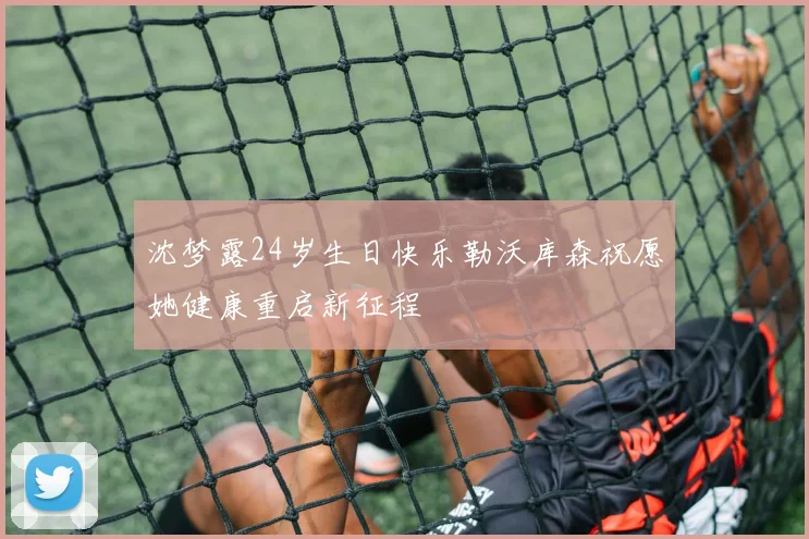 沈梦露24岁生日快乐勒沃库森祝愿她健康重启新征程