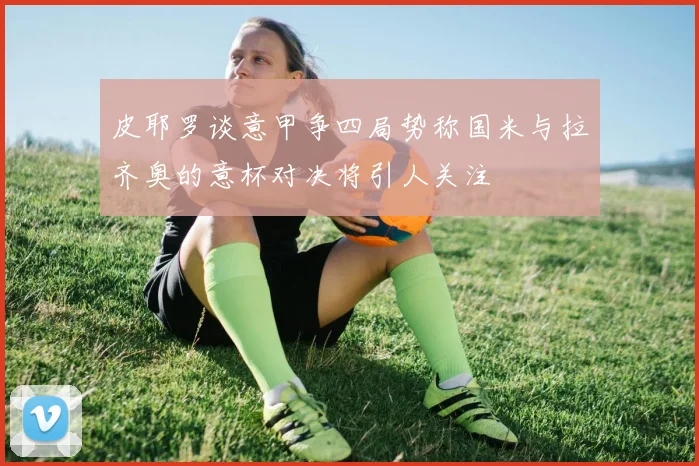 皮耶罗谈意甲争四局势称国米与拉齐奥的意杯对决将引人关注