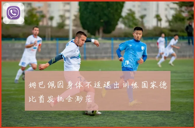 姆巴佩因身体不适退出训练国家德比首发机会渺茫