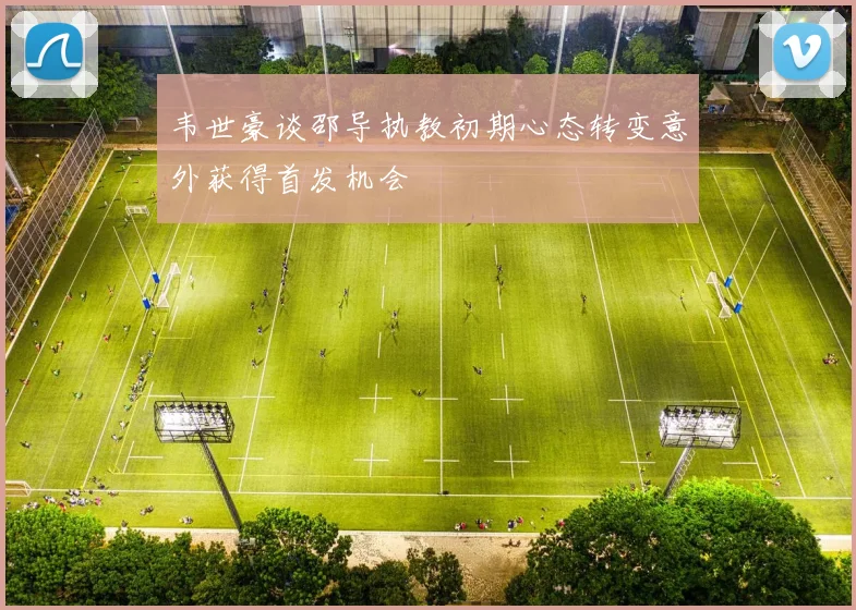 韦世豪谈邵导执教初期心态转变意外获得首发机会