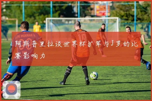 阿斯普里拉谈世界杯扩军与J罗的比赛影响力